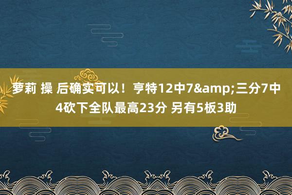萝莉 操 后确实可以！亨特12中7&三分7中4砍下全队最高23分 另有5板3助
