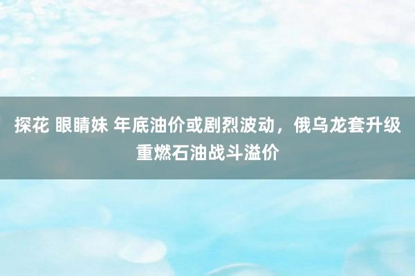 探花 眼睛妹 年底油价或剧烈波动，俄乌龙套升级重燃石油战斗溢价
