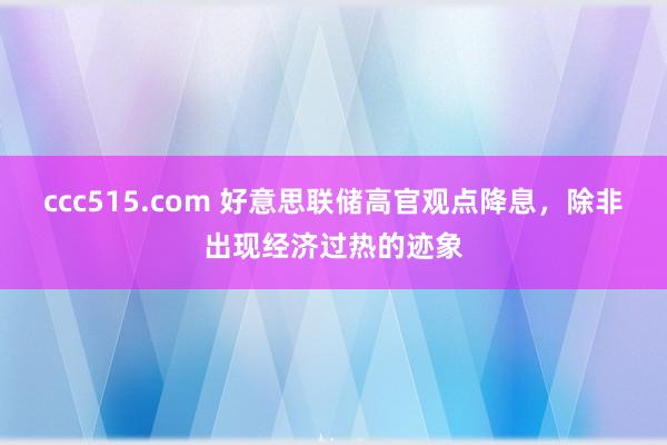 ccc515.com 好意思联储高官观点降息，除非出现经济过热的迹象