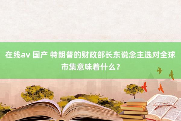 在线av 国产 特朗普的财政部长东说念主选对全球市集意味着什么？