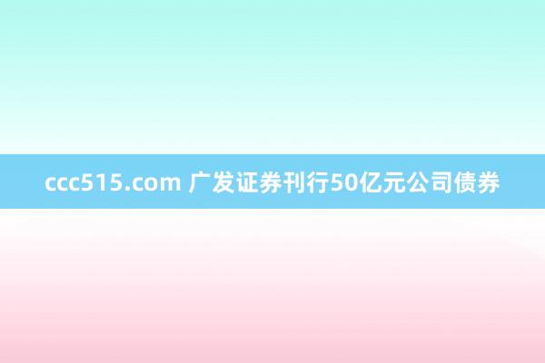 ccc515.com 广发证券刊行50亿元公司债券