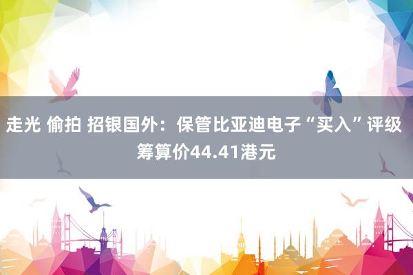 走光 偷拍 招银国外：保管比亚迪电子“买入”评级 筹算价44.41港元