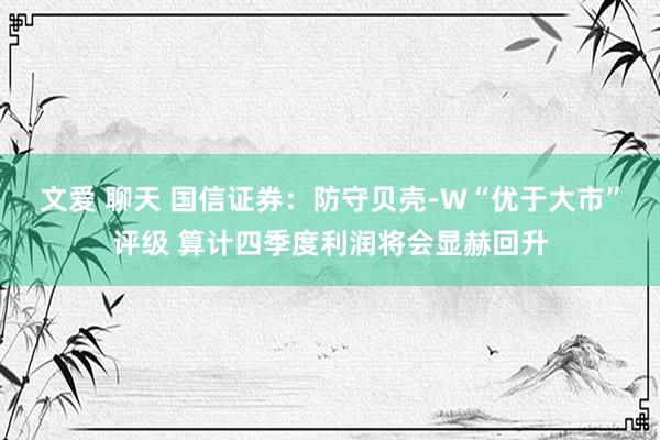 文爱 聊天 国信证券：防守贝壳-W“优于大市”评级 算计四季度利润将会显赫回升