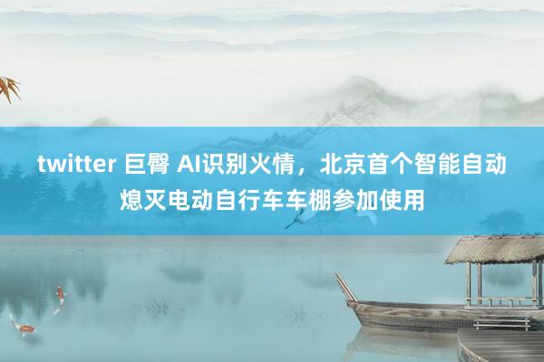 twitter 巨臀 AI识别火情，北京首个智能自动熄灭电动自行车车棚参加使用