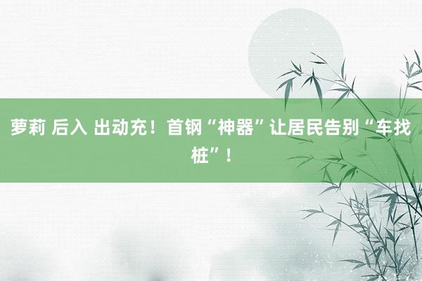 萝莉 后入 出动充！首钢“神器”让居民告别“车找桩”！
