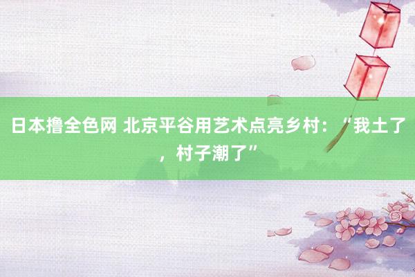 日本撸全色网 北京平谷用艺术点亮乡村：“我土了，村子潮了”