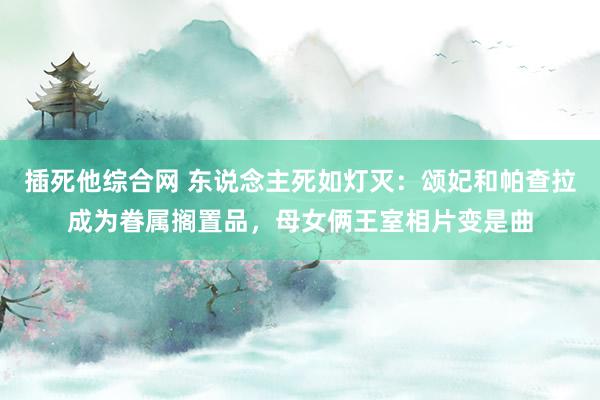 插死他综合网 东说念主死如灯灭：颂妃和帕查拉成为眷属搁置品，母女俩王室相片变是曲