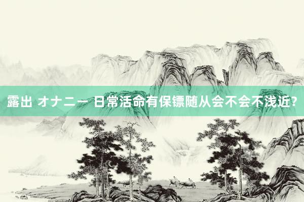 露出 オナニー 日常活命有保镖随从会不会不浅近？