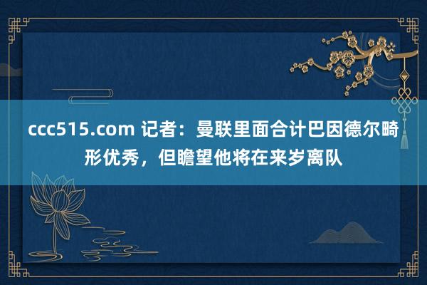 ccc515.com 记者：曼联里面合计巴因德尔畸形优秀，但瞻望他将在来岁离队
