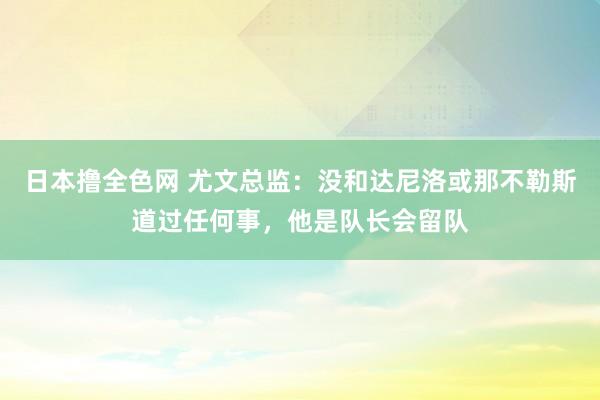 日本撸全色网 尤文总监：没和达尼洛或那不勒斯道过任何事，他是队长会留队