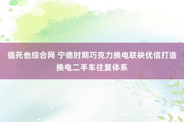 插死他综合网 宁德时期巧克力换电联袂优信打造换电二手车往复体系