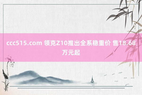 ccc515.com 领克Z10推出全系稳重价 售18.68万元起
