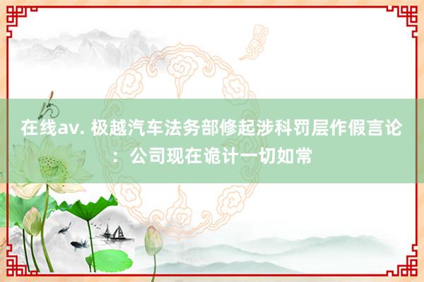 在线av. 极越汽车法务部修起涉科罚层作假言论：公司现在诡计一切如常