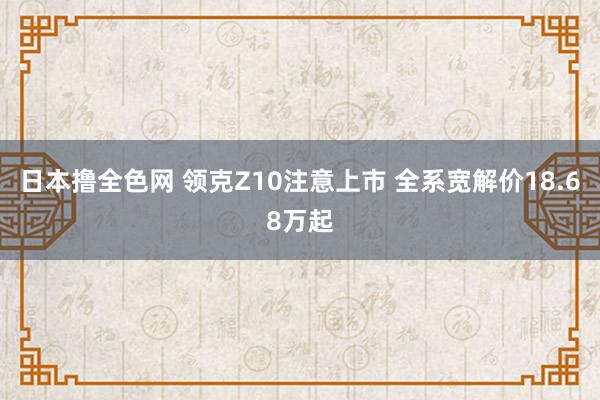 日本撸全色网 领克Z10注意上市 全系宽解价18.68万起
