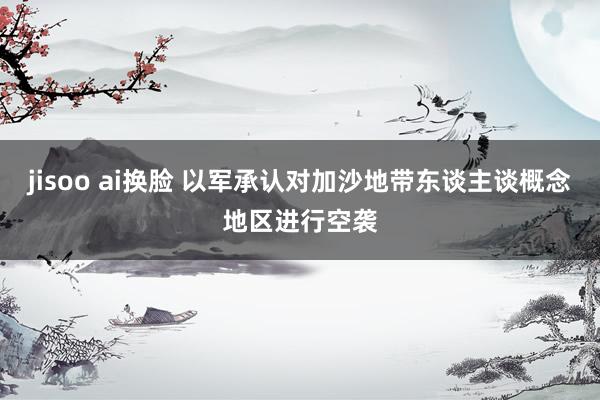 jisoo ai换脸 以军承认对加沙地带东谈主谈概念地区进行空袭