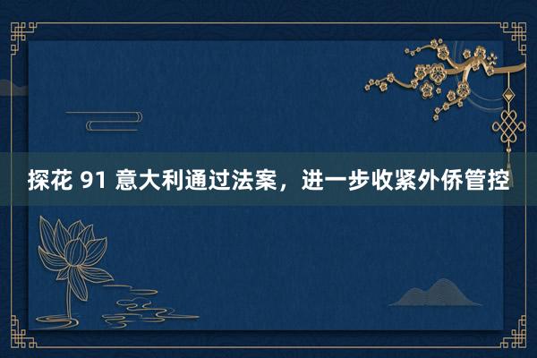探花 91 意大利通过法案，进一步收紧外侨管控