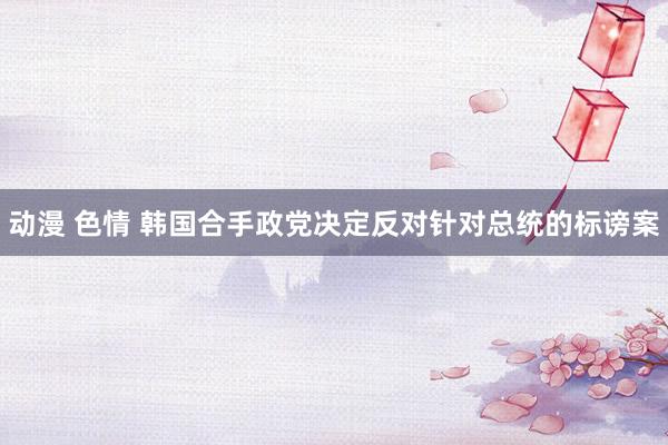 动漫 色情 韩国合手政党决定反对针对总统的标谤案