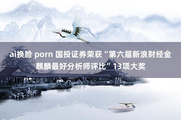 ai换脸 porn 国投证券荣获“第六届新浪财经金麒麟最好分析师评比”13项大奖