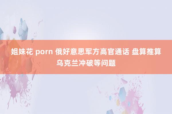 姐妹花 porn 俄好意思军方高官通话 盘算推算乌克兰冲破等问题