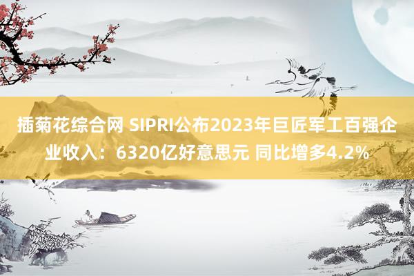 插菊花综合网 SIPRI公布2023年巨匠军工百强企业收入：6320亿好意思元 同比增多4.2%