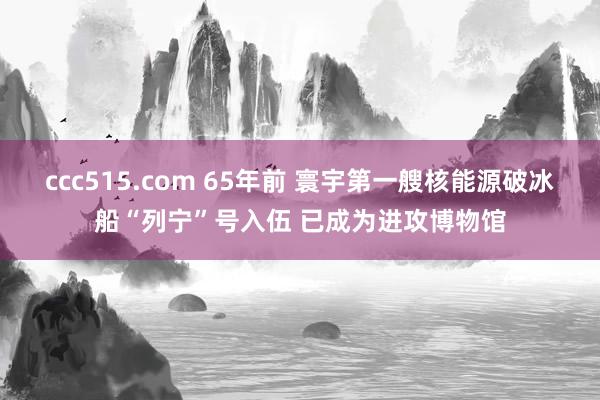 ccc515.com 65年前 寰宇第一艘核能源破冰船“列宁”号入伍 已成为进攻博物馆