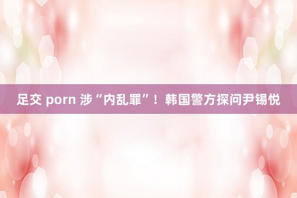足交 porn 涉“内乱罪”！韩国警方探问尹锡悦