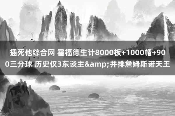 插死他综合网 霍福德生计8000板+1000帽+900三分球 历史仅3东谈主&并排詹姆斯诺天王