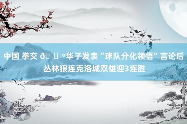 中国 拳交 🐺华子发表“球队分化领悟”言论后 丛林狼连克洛城双雄迎3连胜
