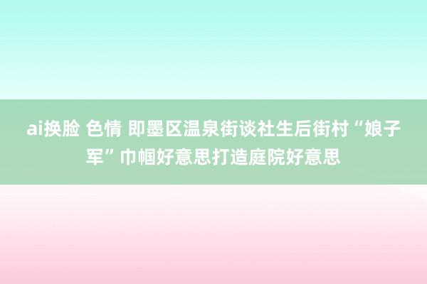 ai换脸 色情 即墨区温泉街谈社生后街村“娘子军”巾帼好意思打造庭院好意思