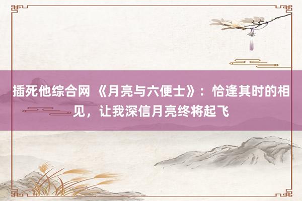插死他综合网 《月亮与六便士》：恰逢其时的相见，让我深信月亮终将起飞