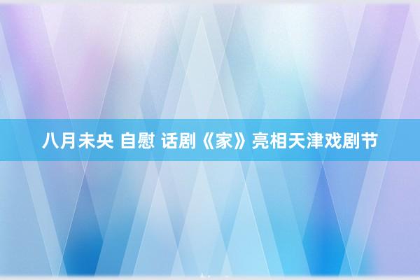 八月未央 自慰 话剧《家》亮相天津戏剧节
