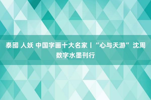 泰國 人妖 中国字画十大名家丨“心与天游” 沈周数字水墨刊行