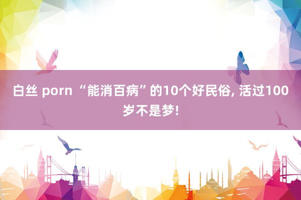 白丝 porn “能消百病”的10个好民俗， 活过100岁不是梦!