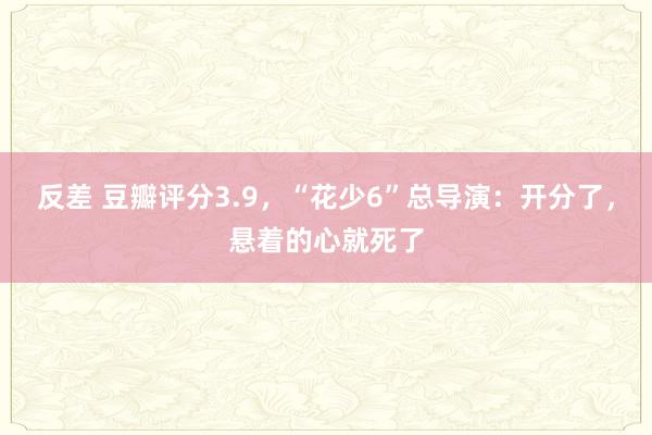 反差 豆瓣评分3.9，“花少6”总导演：开分了，悬着的心就死了