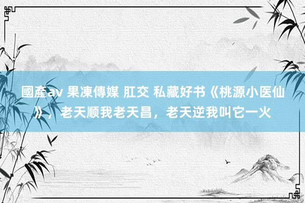 國產av 果凍傳媒 肛交 私藏好书《桃源小医仙》，老天顺我老天昌，老天逆我叫它一火