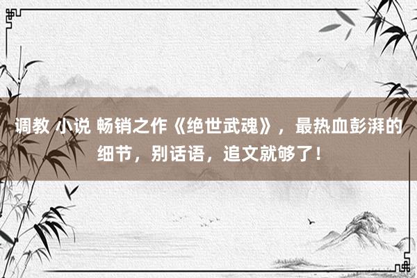 调教 小说 畅销之作《绝世武魂》，最热血彭湃的细节，别话语，追文就够了！