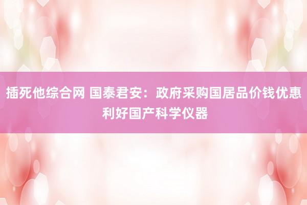 插死他综合网 国泰君安：政府采购国居品价钱优惠 利好国产科学仪器