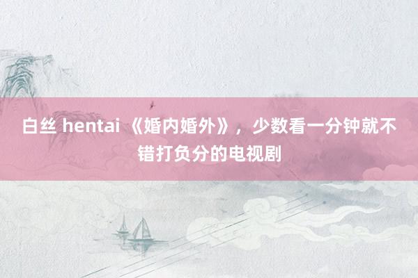 白丝 hentai 《婚内婚外》，少数看一分钟就不错打负分的电视剧