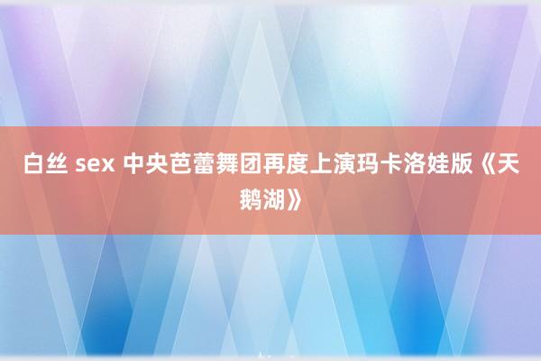 白丝 sex 中央芭蕾舞团再度上演玛卡洛娃版《天鹅湖》