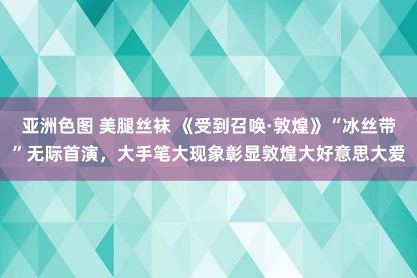 亚洲色图 美腿丝袜 《受到召唤·敦煌》“冰丝带”无际首演，大手笔大现象彰显敦煌大好意思大爱