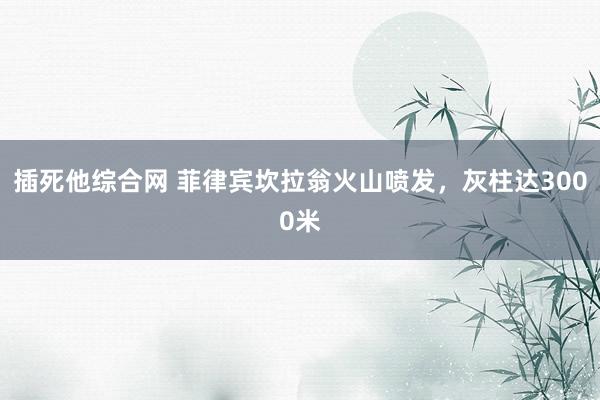 插死他综合网 菲律宾坎拉翁火山喷发，灰柱达3000米