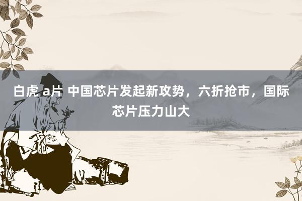 白虎 a片 中国芯片发起新攻势，六折抢市，国际芯片压力山大
