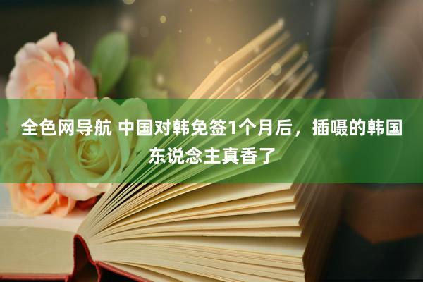 全色网导航 中国对韩免签1个月后，插嗫的韩国东说念主真香了