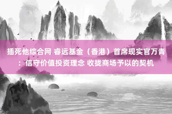插死他综合网 睿远基金（香港）首席现实官万青：信守价值投资理念 收拢商场予以的契机