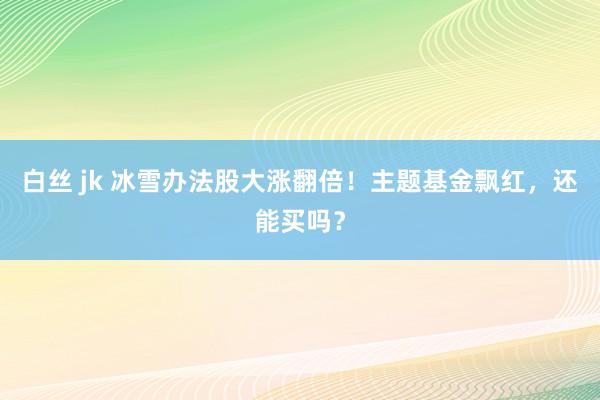 白丝 jk 冰雪办法股大涨翻倍！主题基金飘红，还能买吗？