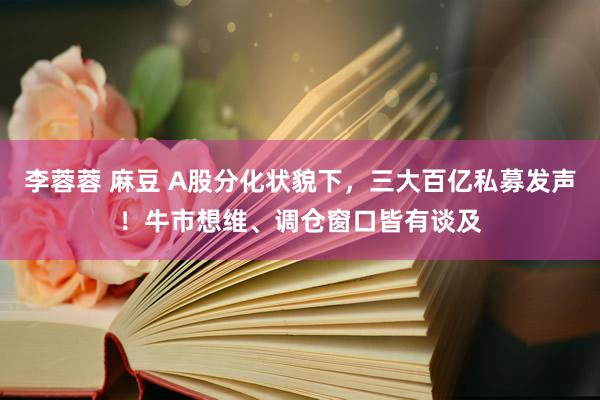 李蓉蓉 麻豆 A股分化状貌下，三大百亿私募发声！牛市想维、调仓窗口皆有谈及