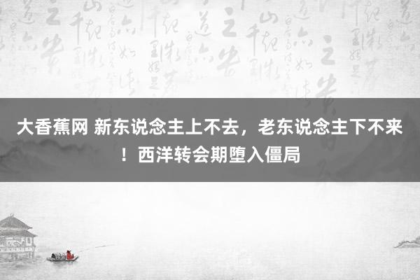 大香蕉网 新东说念主上不去，老东说念主下不来！西洋转会期堕入僵局