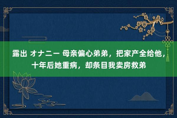 露出 オナニー 母亲偏心弟弟，把家产全给他，十年后她重病，却条目我卖房救弟
