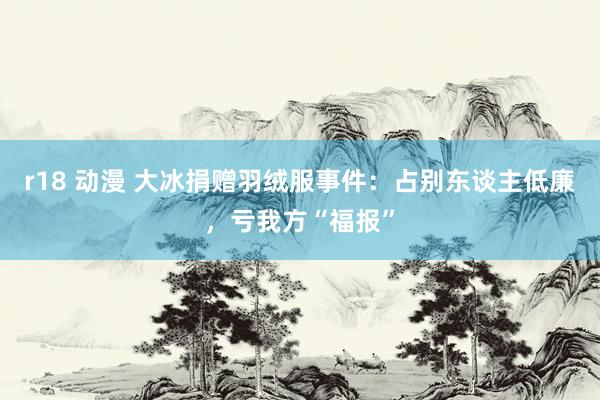 r18 动漫 大冰捐赠羽绒服事件：占别东谈主低廉，亏我方“福报”