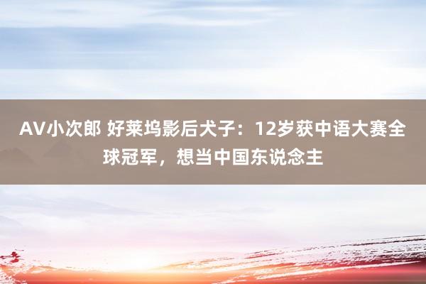 AV小次郎 好莱坞影后犬子：12岁获中语大赛全球冠军，想当中国东说念主